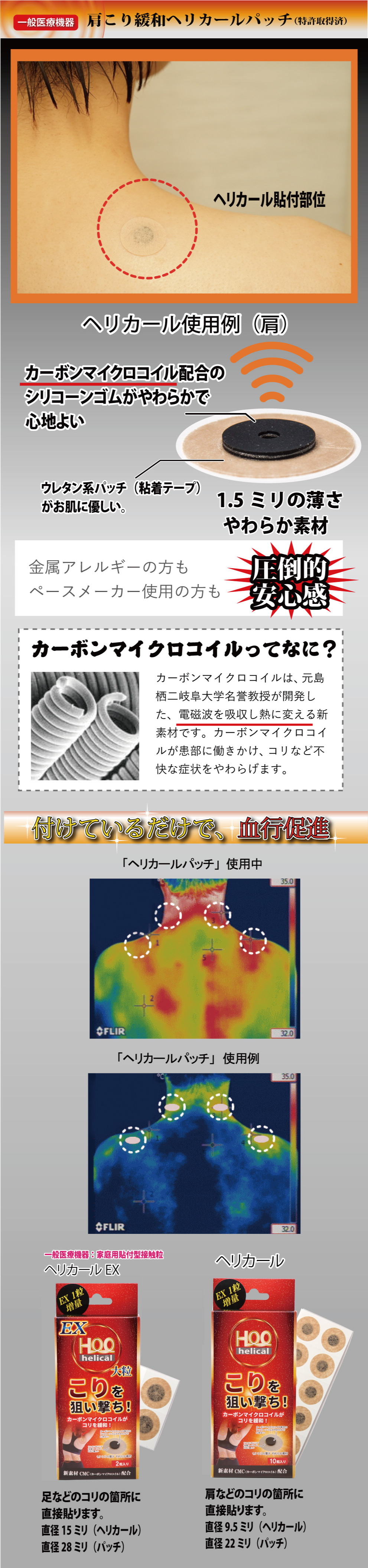 肩こり緩和ヘリカールヘリカールパッチ。カーボンマイクロコイル配合のシリコーンゴムが柔らかく心地の良い肌ざわりです。1.5ミリの薄さ、そして柔らかさ。金属アレルギーの方にもペースメーカー使用の方にも安心してお使いいただけます。カーボンマイクロコイル（CMC）って何？カーボンマイクロコイルは元島栖二岐阜大学名誉教授が開発した、電磁波を吸収し熱に変える新素材です。カーボンマイクロコイルが患部に働きかけコリなどを緩和します。